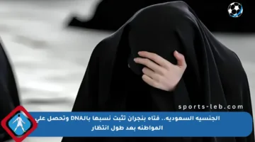 الجنسية السعودية.. فتاة بنجران تثبت نسبها بالـDNA وتحصل على المواطنة بعد طول انتظار